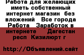  Работа для желающих иметь собственный интернет магазин, без вложений - Все города Работа » Заработок в интернете   . Дагестан респ.,Кизилюрт г.